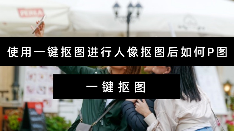 使用一键抠图进行人像抠图后如何P图？抠图工具正确使用方式